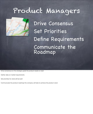 Product Managers
Drive Consensus
Set Priorities
Deﬁne Requirements
Communicate the
Roadmap
Drive consensus on the strategic goals the product needs to meet
Gather data on market requirements
Set priorities for what will be built
Communicate the product roadmap the company will take to achieve the product vision
 