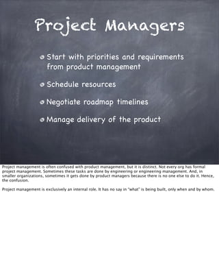 Project Managers
Start with priorities and requirements
from product management
Schedule resources
Negotiate roadmap timelines
Manage delivery of the product
Project management is often confused with product management, but it is distinct. Not every org has formal
project management. Sometimes these tasks are done by engineering or engineering management. And, in
smaller organizations, sometimes it gets done by product managers because there is no one else to do it. Hence,
the confusion.
Project management is exclusively an internal role. It has no say in “what” is being built, only when and by whom.
 