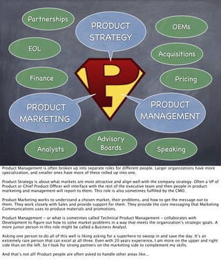 PRODUCT
MARKETING
PRODUCT
MANAGEMENT
PRODUCT
STRATEGY
Partnerships
OEMs
Acquisitions
EOL
Analysts Speaking
Advisory
Boards
PricingFinance
Product Management is often broken up into separate roles for different people. Larger organizations have more
specialization, and smaller ones have more of these rolled up into one.
Product Strategy is about what markets are most attractive and align well with the company strategy. Often a VP of
Product or Chief Product Officer will interface with the rest of the executive team and then people in product
marketing and management will report to them. This role is also sometimes fulﬁlled by the CMO.
Product Marketing works to understand a chosen market, their problems, and how to get the message out to
them. They work closely with Sales and provide support for them. They provide the core messaging that Marketing
Communications uses to produce materials and promotions.
Product Management - or what is sometimes called Technical Product Management - collaborates with
Development to ﬁgure out how to solve market problems in a way that meets the organization’s strategic goals. A
more junior person in this role might be called a Business Analyst.
Asking one person to do all of this well is liking asking for a superhero to swoop in and save the day. It’s an
extremely rare person that can excel at all three. Even with 20 years experience, I am more on the upper and right
side than on the left. So I look for strong partners on the marketing side to complement my skills.
And that’s not all! Product people are often asked to handle other areas like...
 