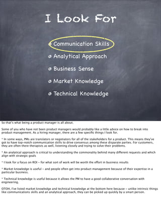 I Look For
Communication Skills
Analytical Approach
Business Sense
Market Knowledge
Technical Knowledge
So that’s what being a product manager is all about.
Some of you who have not been product managers would probably like a little advice on how to break into
product management. As a hiring manager, there are a few speciﬁc things I look for.
* In some ways, PMs are translators or negotiators for all of the stakeholders for a product. This means they’ve
got to have top-notch communication skills to drive consensus among these disparate parties. For customers,
they are often there therapists as well, listening closely and trying to solve their problems.
* An analytical approach is critical to understanding the commonality behind many different requests and which
align with strategic goals
* I look for a focus on ROI - for what sort of work will be worth the effort in business results
* Market knowledge is useful - and people often get into product management because of their expertise in a
particular business.
* Technical knowledge is useful because it allows the PM to have a good collaborative conversation with
engineering.
OTOH, I’ve listed market knowledge and technical knowledge at the bottom here because - unlike intrinsic things
like communications skills and an analytical approach, they can be picked up quickly by a smart person.
 
