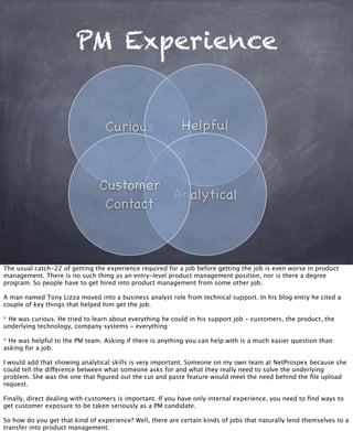 PM Experience
Curious Helpful
Analytical
Customer
Contact
The usual catch-22 of getting the experience required for a job before getting the job is even worse in product
management. There is no such thing as an entry-level product management position, nor is there a degree
program. So people have to get hired into product management from some other job.
A man named Tony Lizza moved into a business analyst role from technical support. In his blog entry he cited a
couple of key things that helped him get the job.
* He was curious. He tried to learn about everything he could in his support job - customers, the product, the
underlying technology, company systems - everything
* He was helpful to the PM team. Asking if there is anything you can help with is a much easier question than
asking for a job.
I would add that showing analytical skills is very important. Someone on my own team at NetProspex because she
could tell the difference between what someone asks for and what they really need to solve the underlying
problem. She was the one that ﬁgured out the cut and paste feature would meet the need behind the ﬁle upload
request.
Finally, direct dealing with customers is important. If you have only internal experience, you need to ﬁnd ways to
get customer exposure to be taken seriously as a PM candidate.
So how do you get that kind of experience? Well, there are certain kinds of jobs that naturally lend themselves to a
transfer into product management.
 