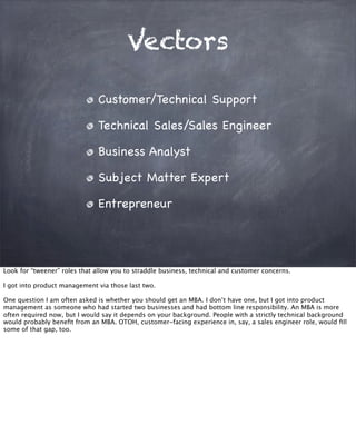 Vectors
Customer/Technical Support
Technical Sales/Sales Engineer
Business Analyst
Subject Matter Expert
Entrepreneur
Look for “tweener” roles that allow you to straddle business, technical and customer concerns.
I got into product management via those last two.
One question I am often asked is whether you should get an MBA. I don’t have one, but I got into product
management as someone who had started two businesses and had bottom line responsibility. An MBA is more
often required now, but I would say it depends on your background. People with a strictly technical background
would probably beneﬁt from an MBA. OTOH, customer-facing experience in, say, a sales engineer role, would ﬁll
some of that gap, too.
 