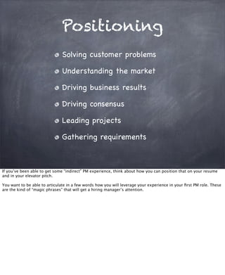 Positioning
Solving customer problems
Understanding the market
Driving business results
Driving consensus
Leading projects
Gathering requirements
If you’ve been able to get some “indirect” PM experience, think about how you can position that on your resume
and in your elevator pitch.
You want to be able to articulate in a few words how you will leverage your experience in your ﬁrst PM role. These
are the kind of “magic phrases” that will get a hiring manager’s attention.
 
