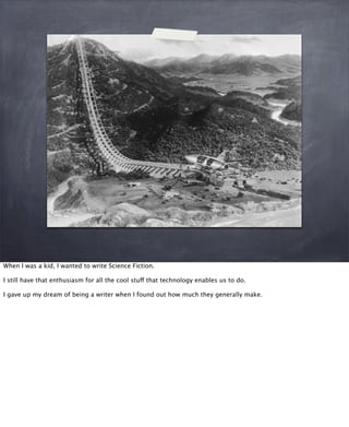 When I was a kid, I wanted to write Science Fiction.
I still have that enthusiasm for all the cool stuff that technology enables us to do.
I gave up my dream of being a writer when I found out how much they generally make.
 