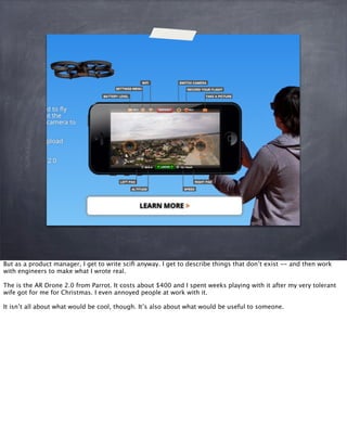 But as a product manager, I get to write sciﬁ anyway. I get to describe things that don’t exist -- and then work
with engineers to make what I wrote real.
The is the AR Drone 2.0 from Parrot. It costs about $400 and I spent weeks playing with it after my very tolerant
wife got for me for Christmas. I even annoyed people at work with it.
It isn’t all about what would be cool, though. It’s also about what would be useful to someone.
 