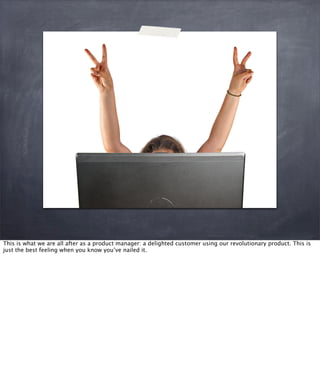 This is what we are all after as a product manager: a delighted customer using our revolutionary product. This is
just the best feeling when you know you’ve nailed it.
 