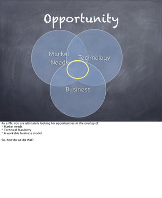 Opportunity
Market
Needs
Technology
Business
As a PM, you are ultimately looking for opportunities in the overlap of:
* Market needs
* Technical feasibility
* A workable business model
So, how do we do that?
 