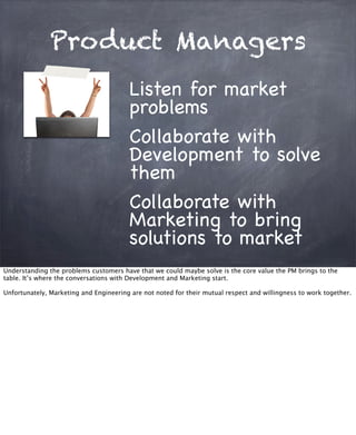 Product Managers
Listen for market
problems
Collaborate with
Development to solve
them
Collaborate with
Marketing to bring
solutions to market
Understanding the problems customers have that we could maybe solve is the core value the PM brings to the
table. It’s where the conversations with Development and Marketing start.
Unfortunately, Marketing and Engineering are not noted for their mutual respect and willingness to work together.
 