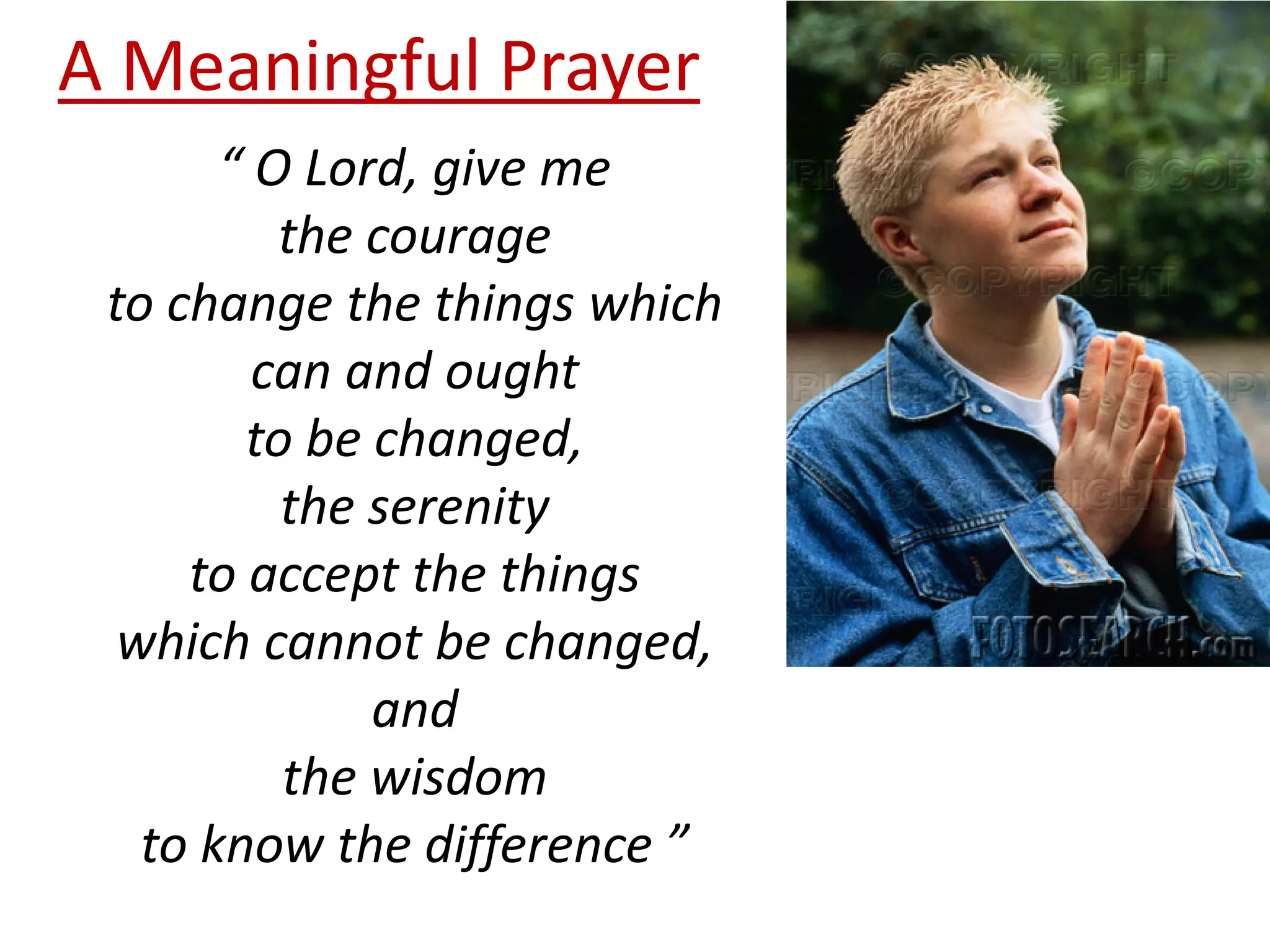 A Meaningful Prayer
“ O Lord, give me
the courage
to change the things which
can and ought
to be changed,
the serenity
to accept the things
which cannot be changed,
and
the wisdom
to know the difference ”

 