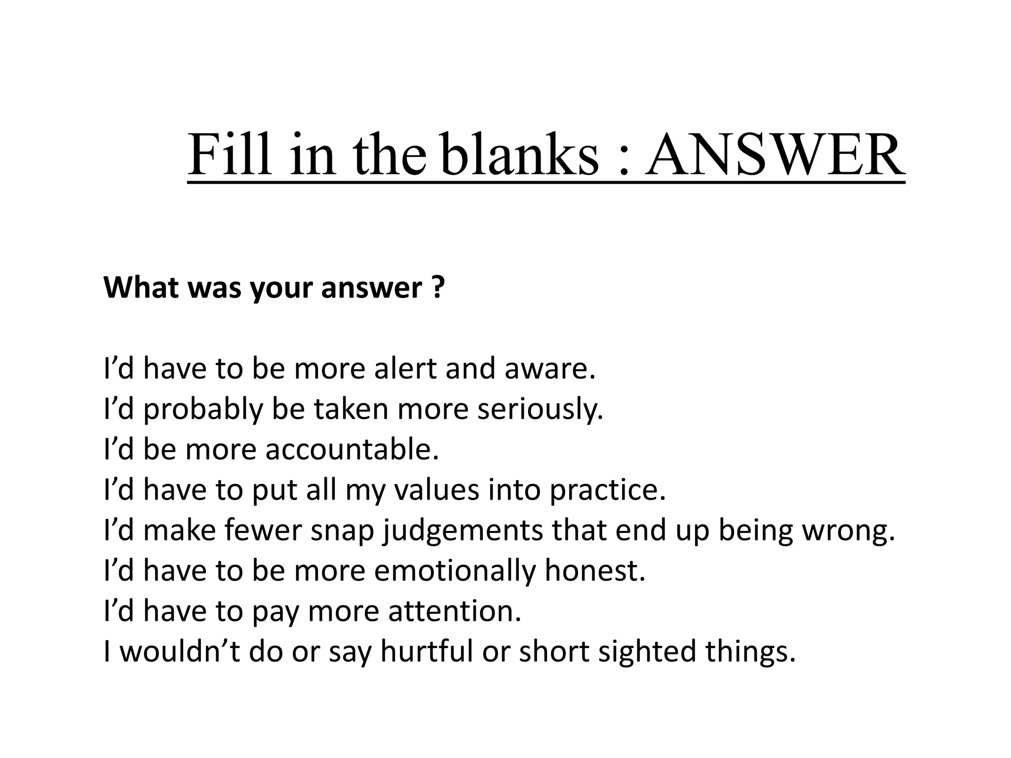 Fill in the blanks : ANSWER
What was your answer ?
I’d have to be more alert and aware.
I’d probably be taken more seriously.
I’d be more accountable.
I’d have to put all my values into practice.
I’d make fewer snap judgements that end up being wrong.
I’d have to be more emotionally honest.
I’d have to pay more attention.
I wouldn’t do or say hurtful or short sighted things.

 