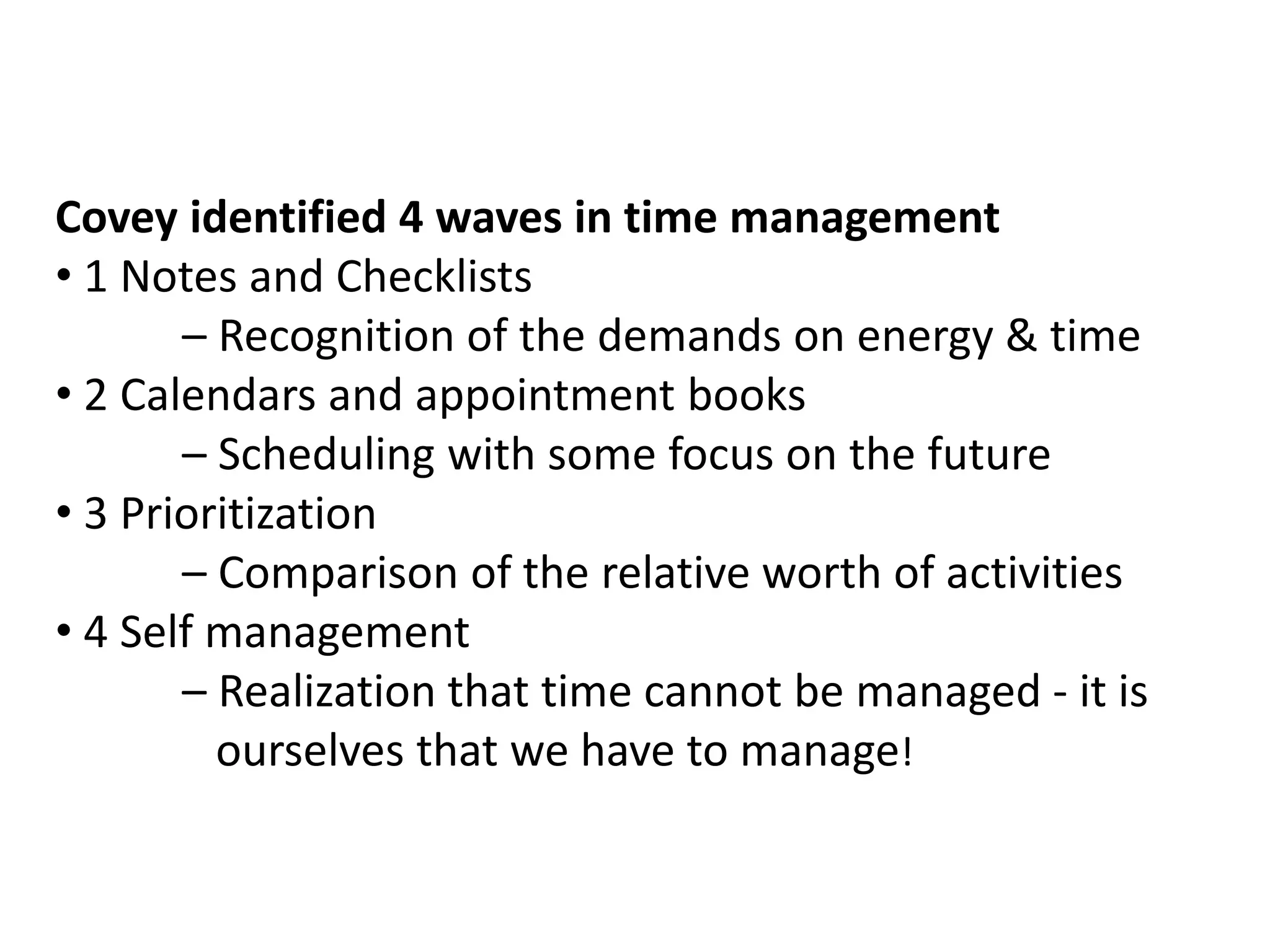 Covey identified 4 waves in time management
• 1 Notes and Checklists
– Recognition of the demands on energy & time
• 2 Calendars and appointment books
– Scheduling with some focus on the future
• 3 Prioritization
– Comparison of the relative worth of activities
• 4 Self management
– Realization that time cannot be managed - it is
ourselves that we have to manage!

 