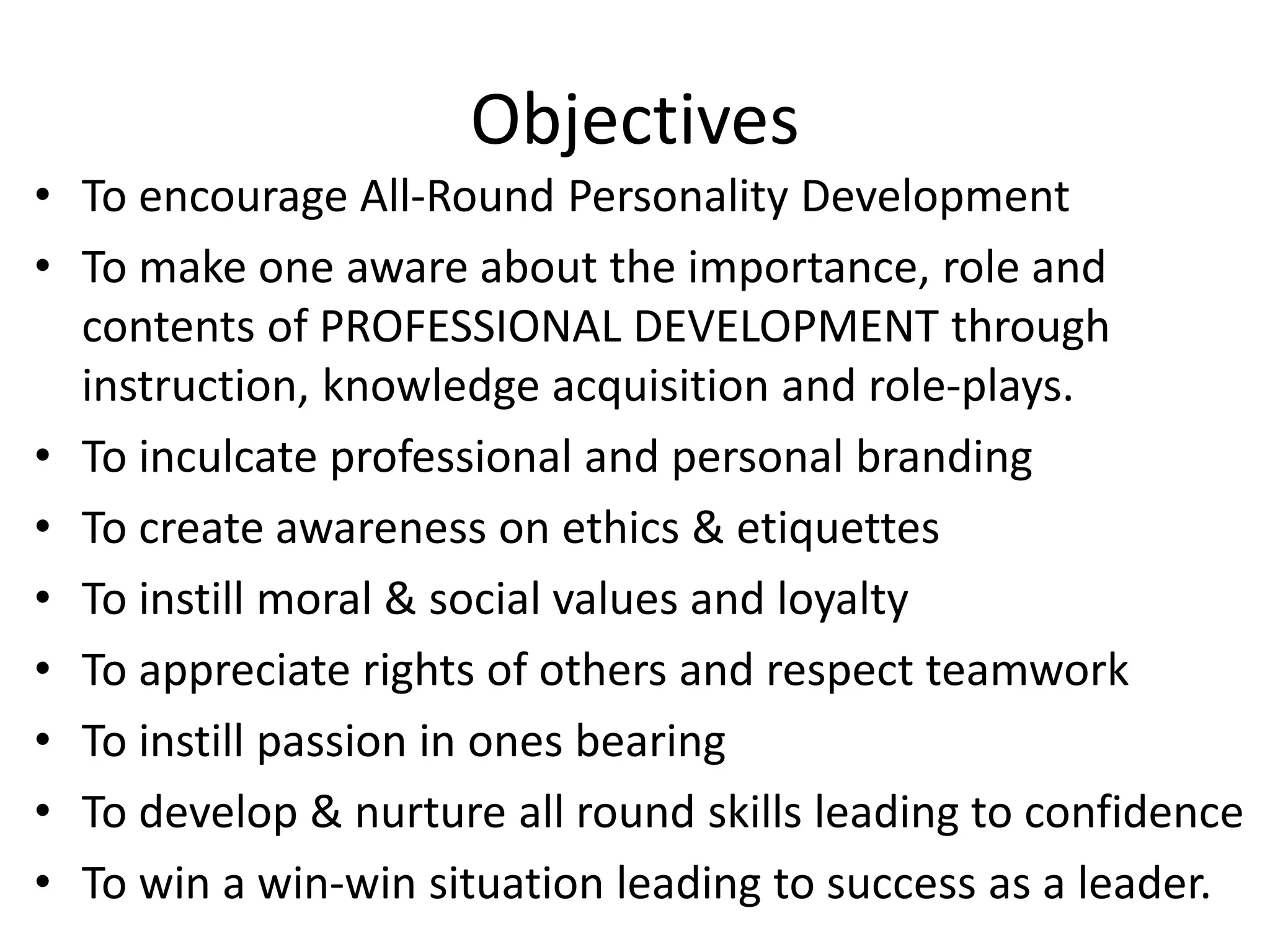 Objectives

• To encourage All-Round Personality Development
• To make one aware about the importance, role and
contents of PROFESSIONAL DEVELOPMENT through
instruction, knowledge acquisition and role-plays.
• To inculcate professional and personal branding
• To create awareness on ethics & etiquettes
• To instill moral & social values and loyalty
• To appreciate rights of others and respect teamwork
• To instill passion in ones bearing
• To develop & nurture all round skills leading to confidence
• To win a win-win situation leading to success as a leader.

 