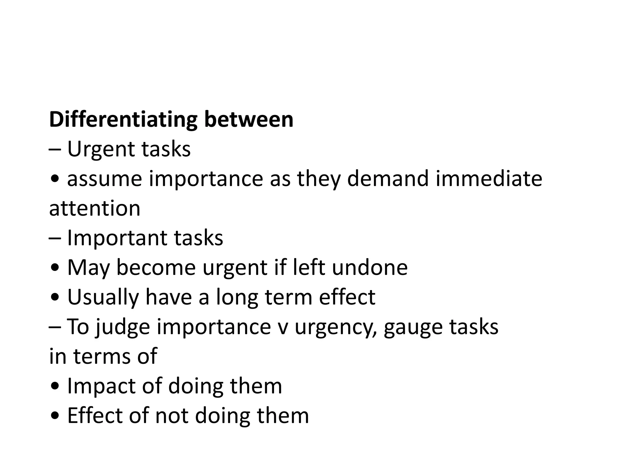 Differentiating between
– Urgent tasks
• assume importance as they demand immediate
attention
– Important tasks
• May become urgent if left undone
• Usually have a long term effect
– To judge importance v urgency, gauge tasks
in terms of
• Impact of doing them
• Effect of not doing them

 