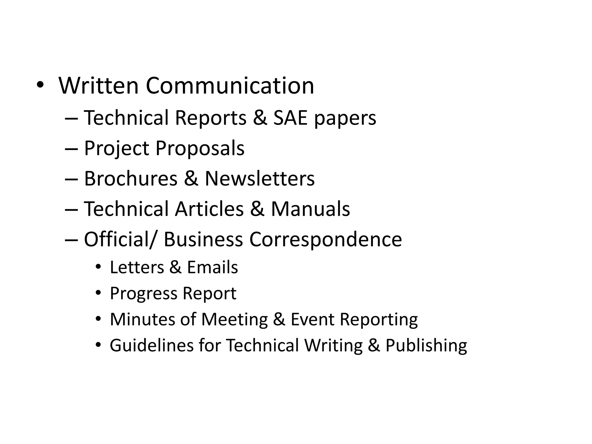 • Written Communication
– Technical Reports & SAE papers
– Project Proposals
– Brochures & Newsletters
– Technical Articles & Manuals
– Official/ Business Correspondence
•
•
•
•

Letters & Emails
Progress Report
Minutes of Meeting & Event Reporting
Guidelines for Technical Writing & Publishing

 
