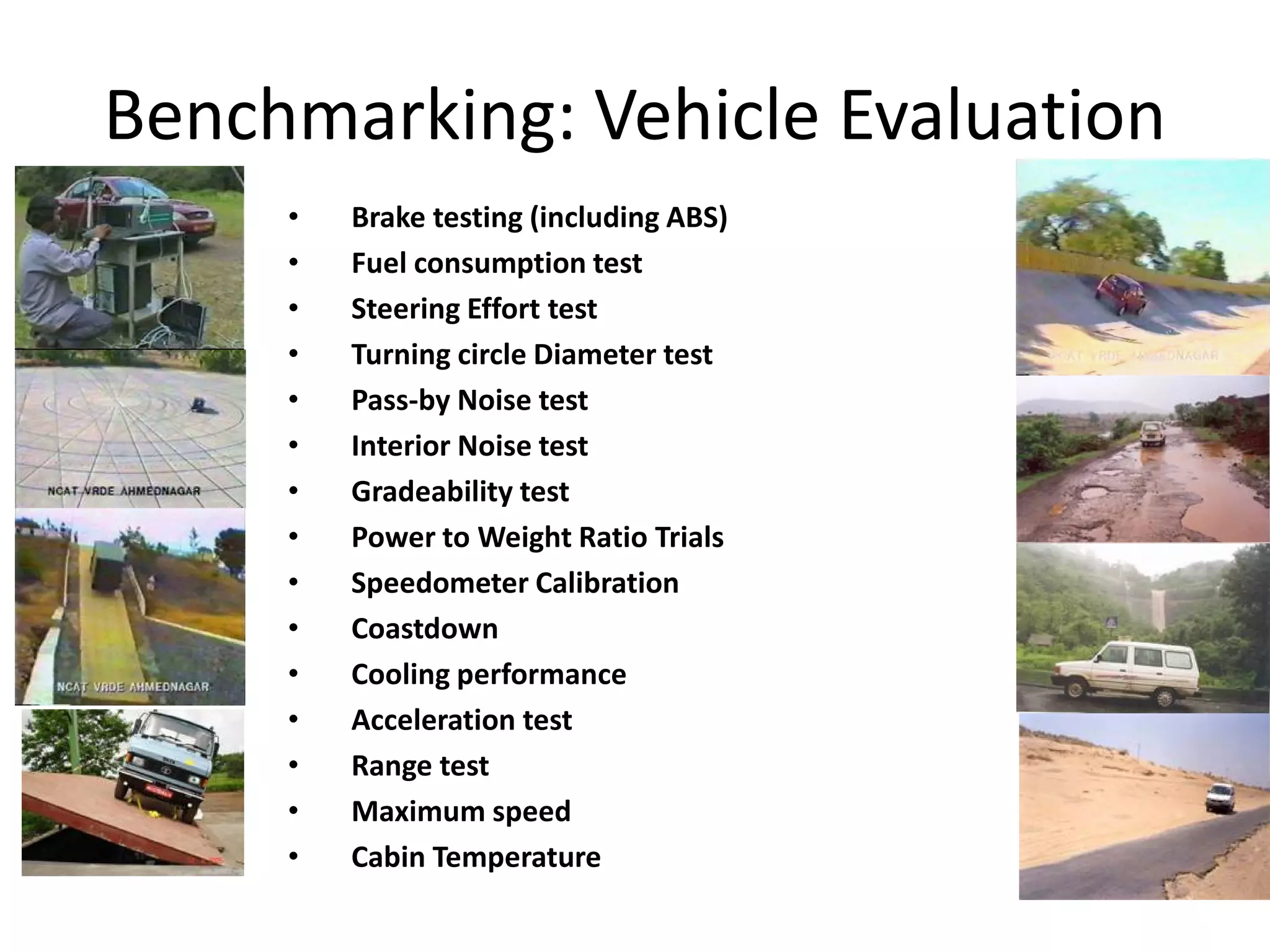 Benchmarking: Vehicle Evaluation
•
•
•
•
•
•
•
•
•
•
•
•
•
•
•

Brake testing (including ABS)
Fuel consumption test
Steering Effort test
Turning circle Diameter test
Pass-by Noise test
Interior Noise test
Gradeability test
Power to Weight Ratio Trials
Speedometer Calibration
Coastdown
Cooling performance
Acceleration test
Range test
Maximum speed
Cabin Temperature

 