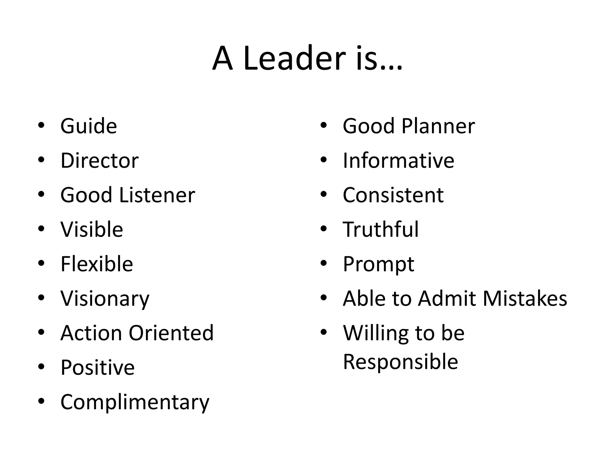A Leader is…
•
•
•
•
•
•
•
•
•

Guide
Director
Good Listener
Visible
Flexible
Visionary
Action Oriented
Positive
Complimentary

•
•
•
•
•
•
•

Good Planner
Informative
Consistent
Truthful
Prompt
Able to Admit Mistakes
Willing to be
Responsible

 