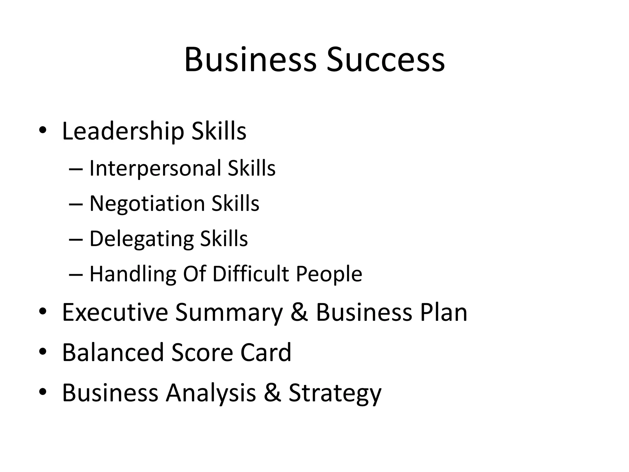 Business Success
• Leadership Skills
– Interpersonal Skills
– Negotiation Skills
– Delegating Skills
– Handling Of Difficult People

• Executive Summary & Business Plan
• Balanced Score Card
• Business Analysis & Strategy

 