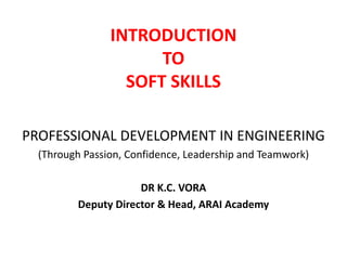 INTRODUCTION
TO
SOFT SKILLS
PROFESSIONAL DEVELOPMENT IN ENGINEERING
(Through Passion, Confidence, Leadership and Teamwork)
DR K.C. VORA
Deputy Director & Head, ARAI Academy

 