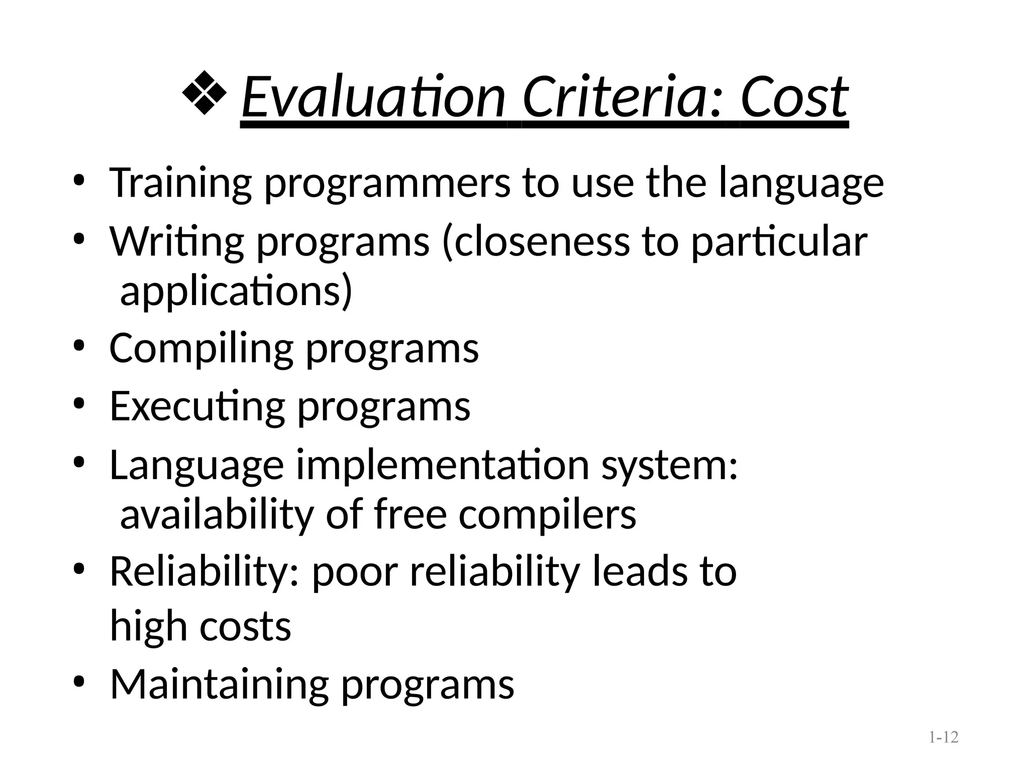 1-12
❖Evaluation Criteria: Cost
• Training programmers to use the language
• Writing programs (closeness to particular
applications)
• Compiling programs
• Executing programs
• Language implementation system:
availability of free compilers
• Reliability: poor reliability leads to
high costs
• Maintaining programs
 