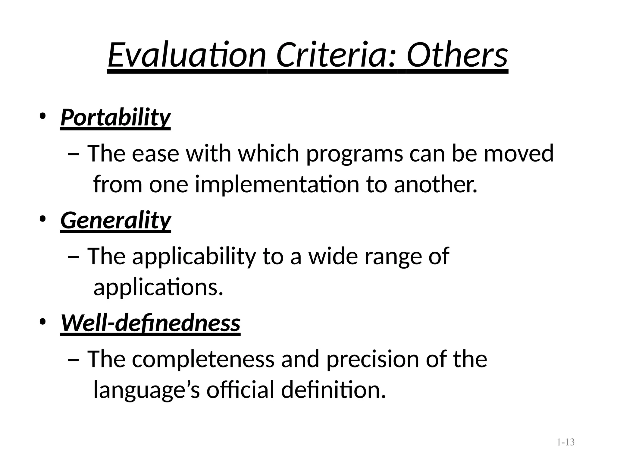 1-13
Evaluation Criteria: Others
• Portability
– The ease with which programs can be moved
from one implementation to another.
• Generality
– The applicability to a wide range of
applications.
• Well-definedness
– The completeness and precision of the
language’s official definition.
 