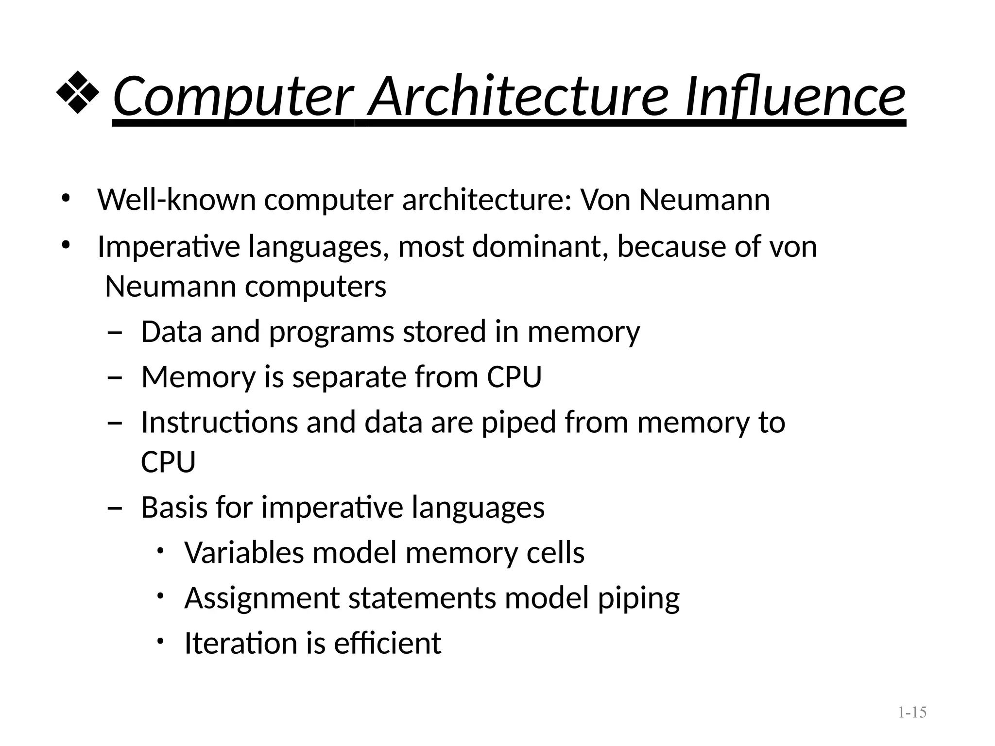 1-15
❖Computer Architecture Influence
• Well-known computer architecture: Von Neumann
• Imperative languages, most dominant, because of von
Neumann computers
– Data and programs stored in memory
– Memory is separate from CPU
– Instructions and data are piped from memory to
CPU
– Basis for imperative languages
• Variables model memory cells
• Assignment statements model piping
• Iteration is efficient
 
