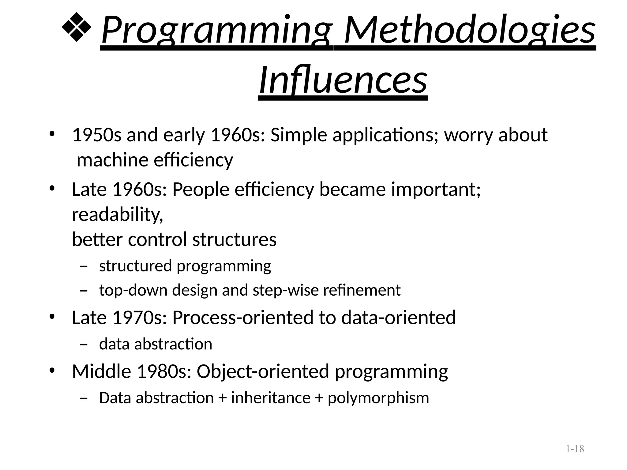 1-18
❖Programming Methodologies
Influences
• 1950s and early 1960s: Simple applications; worry about
machine efficiency
• Late 1960s: People efficiency became important;
readability,
better control structures
– structured programming
– top-down design and step-wise refinement
• Late 1970s: Process-oriented to data-oriented
– data abstraction
• Middle 1980s: Object-oriented programming
– Data abstraction + inheritance + polymorphism
 