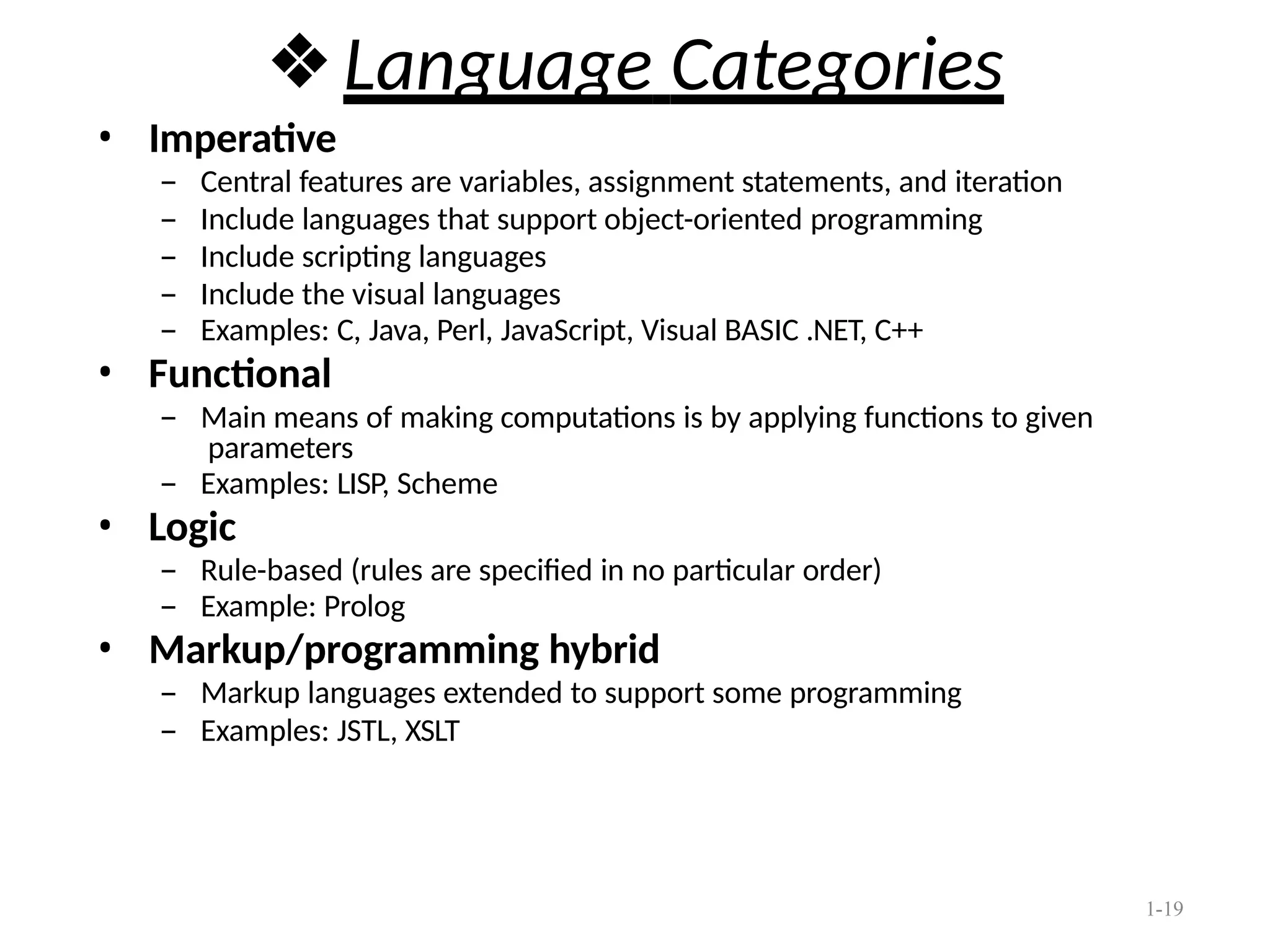 1-19
❖Language Categories
• Imperative
– Central features are variables, assignment statements, and iteration
– Include languages that support object-oriented programming
– Include scripting languages
– Include the visual languages
– Examples: C, Java, Perl, JavaScript, Visual BASIC .NET, C++
• Functional
– Main means of making computations is by applying functions to given
parameters
– Examples: LISP, Scheme
• Logic
– Rule-based (rules are specified in no particular order)
– Example: Prolog
• Markup/programming hybrid
– Markup languages extended to support some programming
– Examples: JSTL, XSLT
 