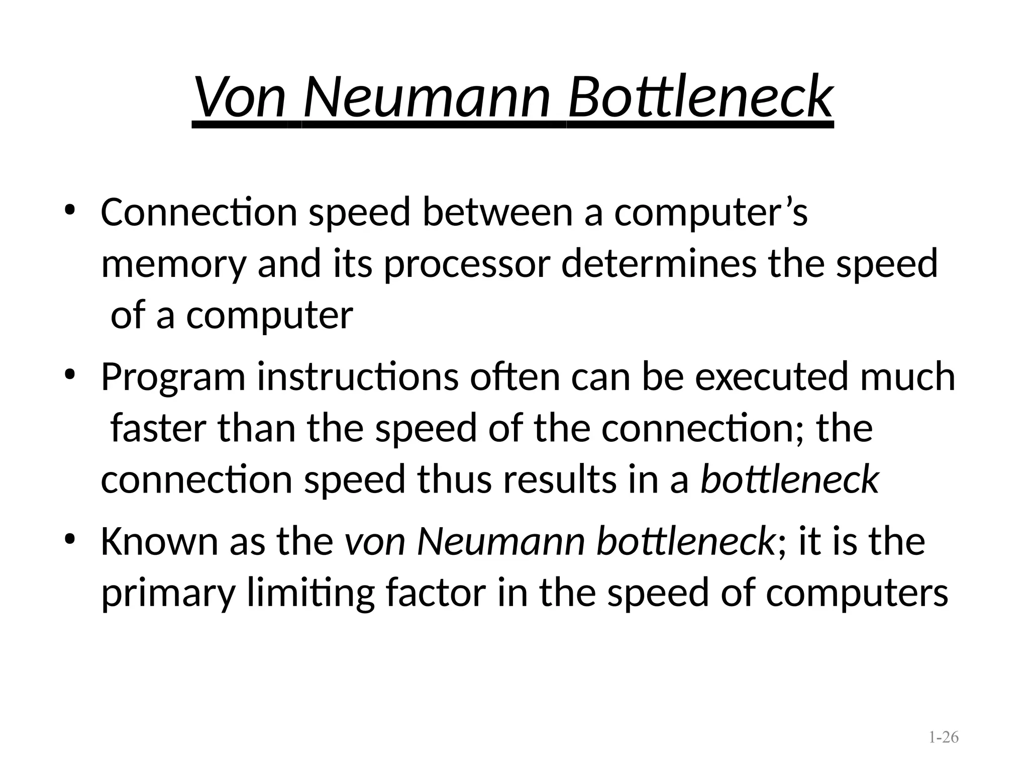 1-26
Von Neumann Bottleneck
• Connection speed between a computer’s
memory and its processor determines the speed
of a computer
• Program instructions often can be executed much
faster than the speed of the connection; the
connection speed thus results in a bottleneck
• Known as the von Neumann bottleneck; it is the
primary limiting factor in the speed of computers
 