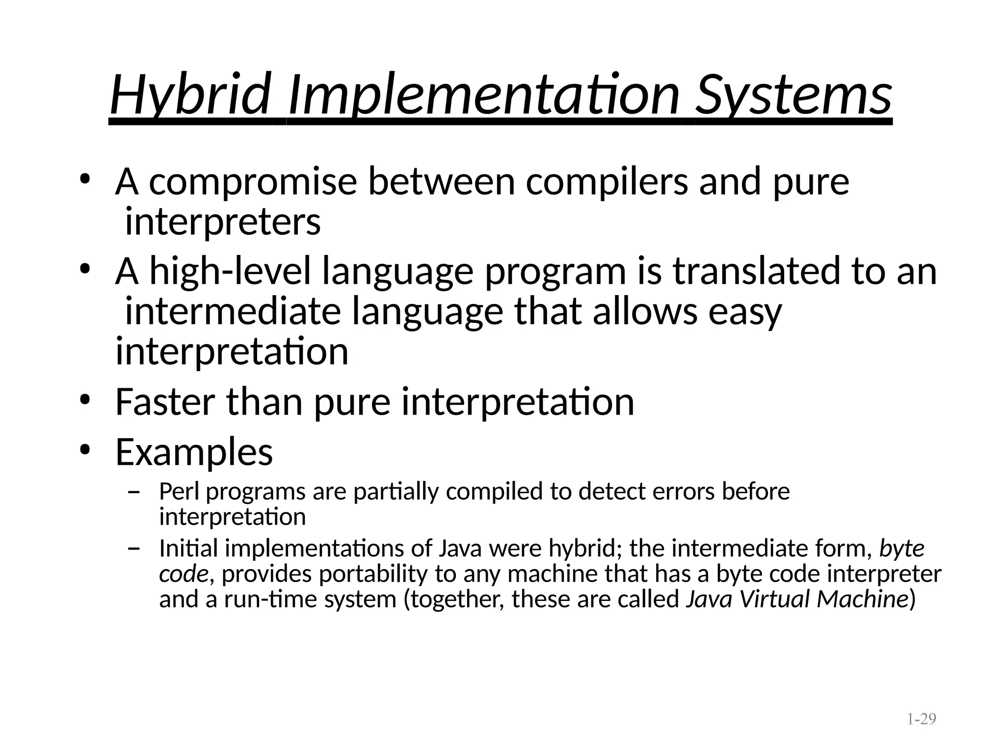 1-29
Hybrid Implementation Systems
• A compromise between compilers and pure
interpreters
• A high-level language program is translated to an
intermediate language that allows easy
interpretation
• Faster than pure interpretation
• Examples
– Perl programs are partially compiled to detect errors before
interpretation
– Initial implementations of Java were hybrid; the intermediate form, byte
code, provides portability to any machine that has a byte code interpreter
and a run-time system (together, these are called Java Virtual Machine)
 
