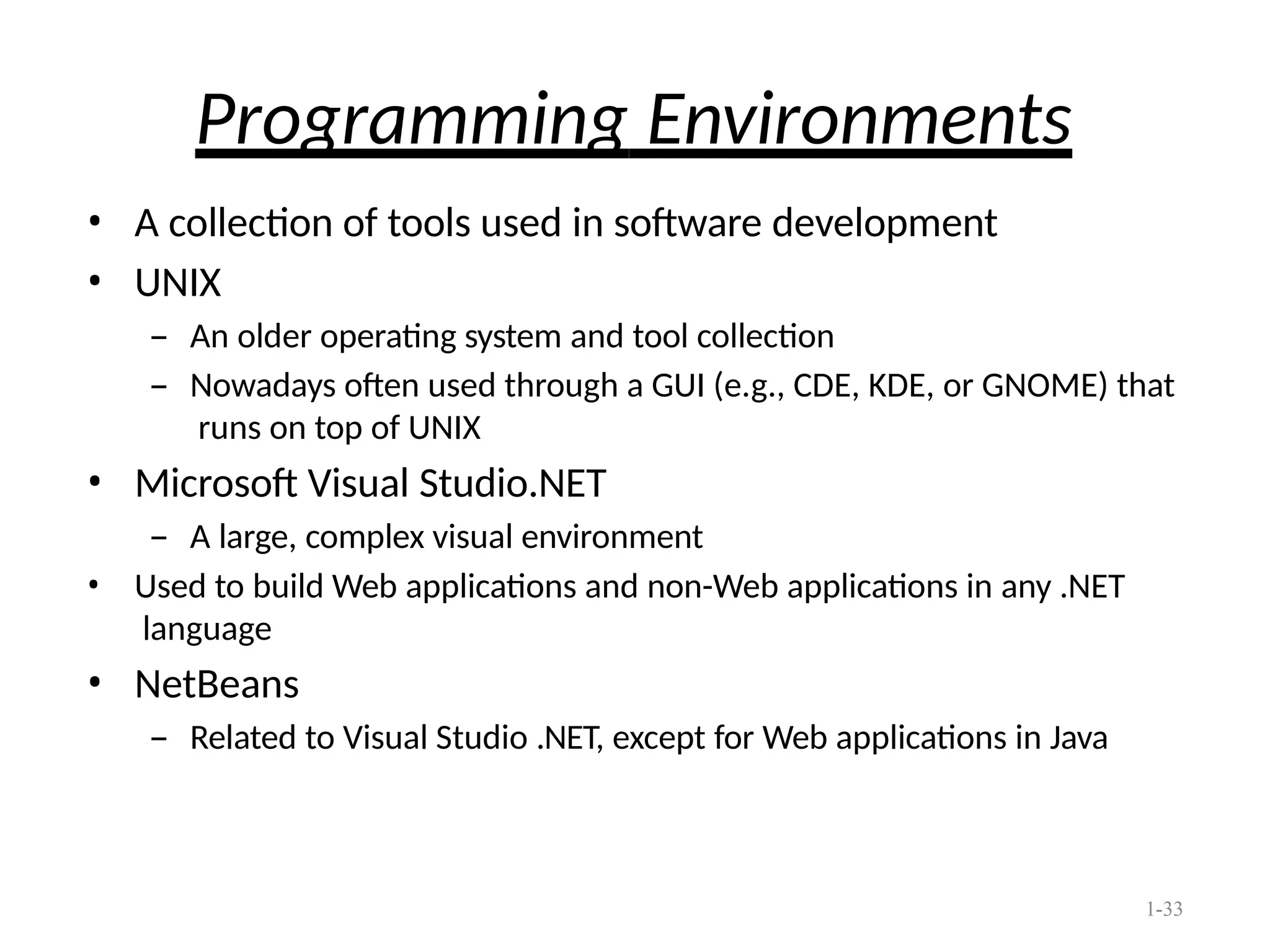 1-33
Programming Environments
• A collection of tools used in software development
• UNIX
– An older operating system and tool collection
– Nowadays often used through a GUI (e.g., CDE, KDE, or GNOME) that
runs on top of UNIX
• Microsoft Visual Studio.NET
– A large, complex visual environment
• Used to build Web applications and non-Web applications in any .NET
language
• NetBeans
– Related to Visual Studio .NET, except for Web applications in Java
 