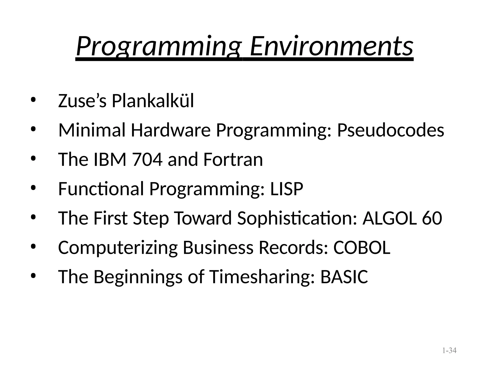 1-34
Programming Environments
• Zuse’s Plankalkül
• Minimal Hardware Programming: Pseudocodes
• The IBM 704 and Fortran
• Functional Programming: LISP
• The First Step Toward Sophistication: ALGOL 60
• Computerizing Business Records: COBOL
• The Beginnings of Timesharing: BASIC
 