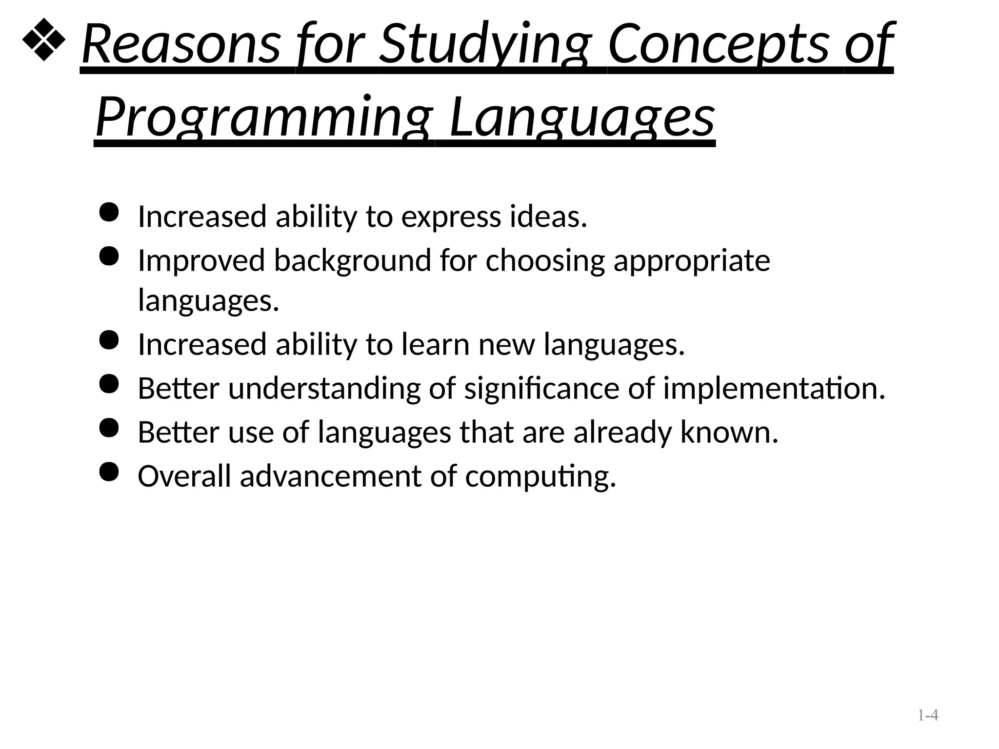 1-4
❖ Reasons for Studying Concepts of
Programming Languages
● Increased ability to express ideas.
● Improved background for choosing appropriate
languages.
● Increased ability to learn new languages.
● Better understanding of significance of implementation.
● Better use of languages that are already known.
● Overall advancement of computing.
 