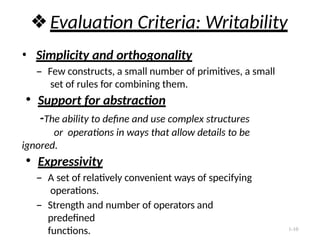1-10
❖Evaluation Criteria: Writability
• Simplicity and orthogonality
– Few constructs, a small number of primitives, a small
set of rules for combining them.
● Support for abstraction
-The ability to define and use complex structures
or operations in ways that allow details to be
ignored.
● Expressivity
– A set of relatively convenient ways of specifying
operations.
– Strength and number of operators and
predefined
functions.
 