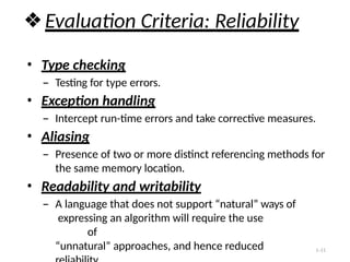 1-11
❖Evaluation Criteria: Reliability
• Type checking
– Testing for type errors.
• Exception handling
– Intercept run-time errors and take corrective measures.
• Aliasing
– Presence of two or more distinct referencing methods for
the same memory location.
• Readability and writability
– A language that does not support “natural” ways of
expressing an algorithm will require the use
of
“unnatural” approaches, and hence reduced
 