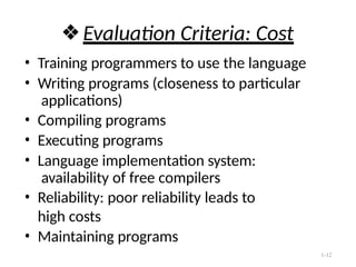 1-12
❖Evaluation Criteria: Cost
• Training programmers to use the language
• Writing programs (closeness to particular
applications)
• Compiling programs
• Executing programs
• Language implementation system:
availability of free compilers
• Reliability: poor reliability leads to
high costs
• Maintaining programs
 