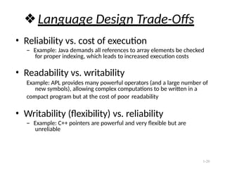 1-20
❖Language Design Trade-Offs
• Reliability vs. cost of execution
– Example: Java demands all references to array elements be checked
for proper indexing, which leads to increased execution costs
• Readability vs. writability
Example: APL provides many powerful operators (and a large number of
new symbols), allowing complex computations to be written in a
compact program but at the cost of poor readability
• Writability (flexibility) vs. reliability
– Example: C++ pointers are powerful and very flexible but are
unreliable
 