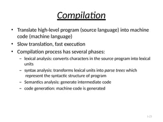 1-23
Compilation
• Translate high-level program (source language) into machine
code (machine language)
• Slow translation, fast execution
• Compilation process has several phases:
– lexical analysis: converts characters in the source program into lexical
units
– syntax analysis: transforms lexical units into parse trees which
represent the syntactic structure of program
– Semantics analysis: generate intermediate code
– code generation: machine code is generated
 