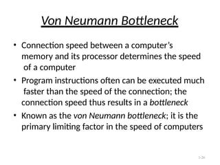 1-26
Von Neumann Bottleneck
• Connection speed between a computer’s
memory and its processor determines the speed
of a computer
• Program instructions often can be executed much
faster than the speed of the connection; the
connection speed thus results in a bottleneck
• Known as the von Neumann bottleneck; it is the
primary limiting factor in the speed of computers
 