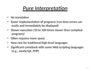 1-27
Pure Interpretation
• No translation
• Easier implementation of programs (run-time errors can
easily and immediately be displayed)
• Slower execution (10 to 100 times slower than compiled
programs)
• Often requires more space
• Now rare for traditional high-level languages
• Significant comeback with some Web scripting languages
(e.g., JavaScript, PHP)
 