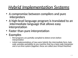 1-29
Hybrid Implementation Systems
• A compromise between compilers and pure
interpreters
• A high-level language program is translated to an
intermediate language that allows easy
interpretation
• Faster than pure interpretation
• Examples
– Perl programs are partially compiled to detect errors before
interpretation
– Initial implementations of Java were hybrid; the intermediate form, byte
code, provides portability to any machine that has a byte code interpreter
and a run-time system (together, these are called Java Virtual Machine)
 