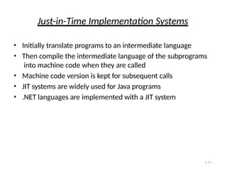 1-31
Just-in-Time Implementation Systems
• Initially translate programs to an intermediate language
• Then compile the intermediate language of the subprograms
into machine code when they are called
• Machine code version is kept for subsequent calls
• JIT systems are widely used for Java programs
• .NET languages are implemented with a JIT system
 