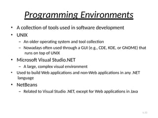 1-33
Programming Environments
• A collection of tools used in software development
• UNIX
– An older operating system and tool collection
– Nowadays often used through a GUI (e.g., CDE, KDE, or GNOME) that
runs on top of UNIX
• Microsoft Visual Studio.NET
– A large, complex visual environment
• Used to build Web applications and non-Web applications in any .NET
language
• NetBeans
– Related to Visual Studio .NET, except for Web applications in Java
 