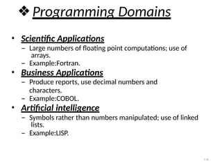 ❖Programming Domains
• Scientific Applications
– Large numbers of floating point computations; use of
arrays.
– Example:Fortran.
• Business Applications
– Produce reports, use decimal numbers and
characters.
– Example:COBOL.
• Artificial intelligence
– Symbols rather than numbers manipulated; use of linked
lists.
– Example:LISP.
1-6
 