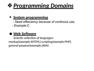 7
❖Programming Domains
● System programming
- Need effieciency because of continous use.
- Example:C
● Web Software
-Eclectic collection of languages:
markup(example:XHTML),scripting(example:PHP),
general-purpose(example:JAVA).
 