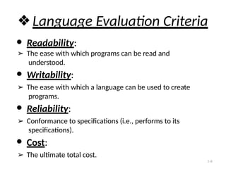 ❖Language Evaluation Criteria
● Readability:
➢ The ease with which programs can be read and
understood.
● Writability:
➢ The ease with which a language can be used to create
programs.
● Reliability:
➢ Conformance to specifications (i.e., performs to its
specifications).
● Cost:
➢ The ultimate total cost.
1-8
 