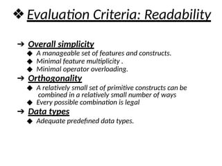 ❖Evaluation Criteria: Readability
➔ Overall simplicity
◆ A manageable set of features and constructs.
◆ Minimal feature multiplicity .
◆ Minimal operator overloading.
➔ Orthogonality
◆ A relatively small set of primitive constructs can be
combined in a relatively small number of ways
◆ Every possible combination is legal
➔ Data types
◆ Adequate predefined data types.
 