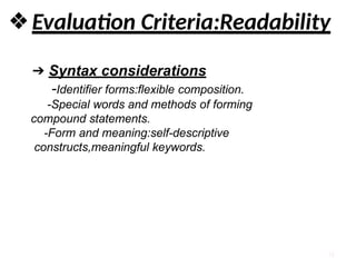 10
❖Evaluation Criteria:Readability
➔ Syntax considerations
-Identifier forms:flexible composition.
-Special words and methods of forming
compound statements.
-Form and meaning:self-descriptive
constructs,meaningful keywords.
 