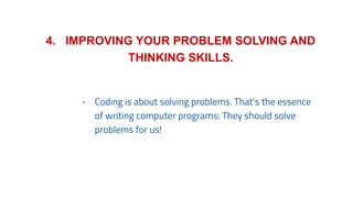4. IMPROVING YOUR PROBLEM SOLVING AND
THINKING SKILLS.
- Coding is about solving problems. That’s the essence
of writing computer programs: They should solve
problems for us!
 