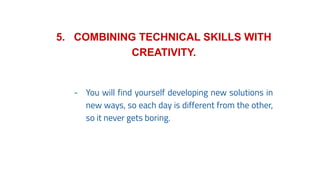 5. COMBINING TECHNICAL SKILLS WITH
CREATIVITY.
- You will find yourself developing new solutions in
new ways, so each day is different from the other,
so it never gets boring.
 