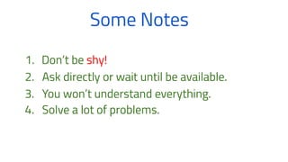 Some Notes
1. Don’t be shy!
2. Ask directly or wait until be available.
3. You won’t understand everything.
4. Solve a lot of problems.
 